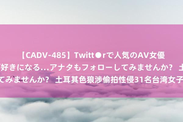   【CADV-485】Twitt●rで人気のAV女優 SNSでますますAV女優が好きになる…アナタもフォローしてみませんか？ 土耳其色狼涉偷拍性侵31名台湾女子 遭到告状