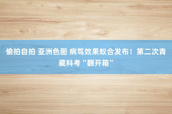 偷拍自拍 亚洲色图 病笃效果蚁合发布！第二次青藏科考“翻开箱”