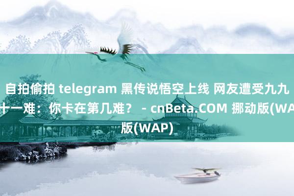   自拍偷拍 telegram 黑传说悟空上线 网友遭受九九八十一难：你卡在第几难？ - cnBeta.COM 挪动版(WAP)