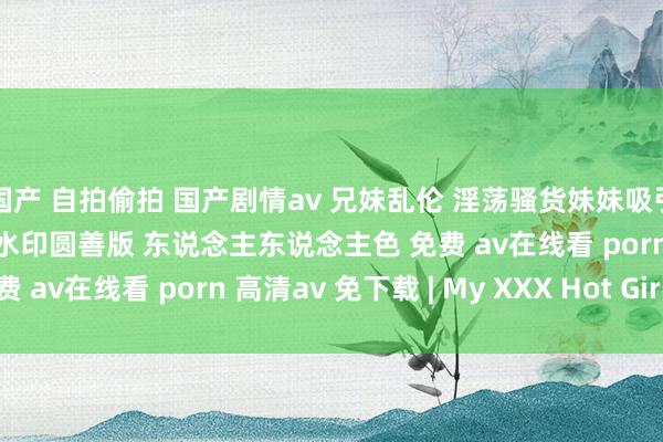   国产 自拍偷拍 国产剧情av 兄妹乱伦 淫荡骚货妹妹吸引看黄片的哥哥 p高清无水印圆善版 东说念主东说念主色 免费 av在线看 porn 高清av 免下载 | My XXX Hot Girl