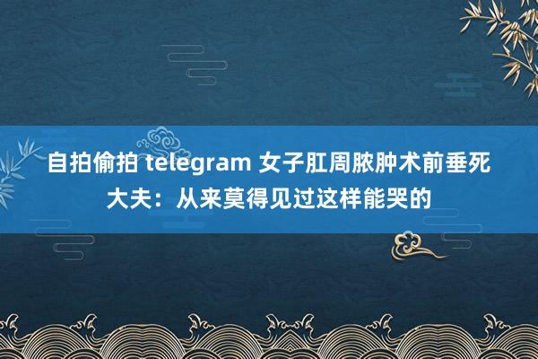   自拍偷拍 telegram 女子肛周脓肿术前垂死　大夫：从来莫得见过这样能哭的