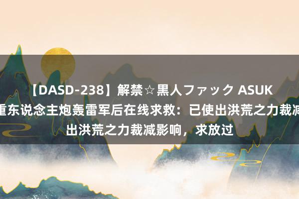   【DASD-238】解禁☆黒人ファック ASUKA 极越公关慎重东说念主炮轰雷军后在线求救：已使出洪荒之力裁减影响，求放过