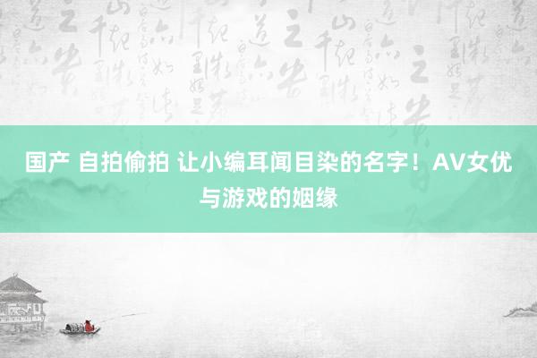   国产 自拍偷拍 让小编耳闻目染的名字！AV女优与游戏的姻缘