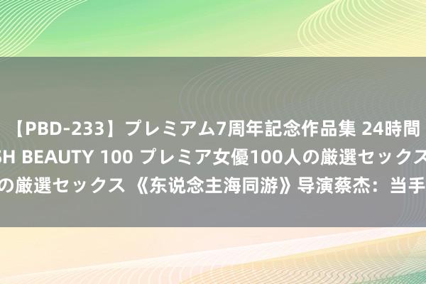   【PBD-233】プレミアム7周年記念作品集 24時間 PREMIUM STYLISH BEAUTY 100 プレミア女優100人の厳選セックス 《东说念主海同游》导演蔡杰：当手责任坊开上“自动波”