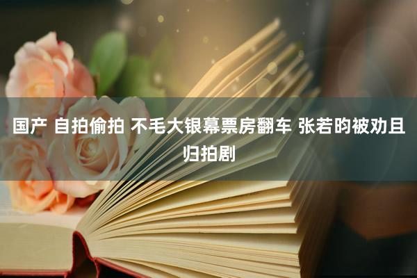   国产 自拍偷拍 不毛大银幕票房翻车 张若昀被劝且归拍剧