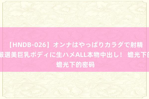   【HNDB-026】オンナはやっぱりカラダで射精する 厳選美巨乳ボディに生ハメALL本物中出し！ 蟾光下的密码