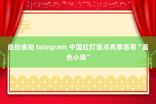   自拍偷拍 telegram 中国红灯笼点亮摩洛哥“蓝色小镇”