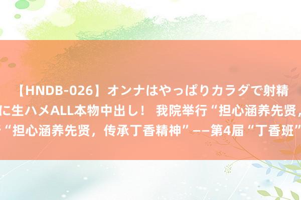   【HNDB-026】オンナはやっぱりカラダで射精する 厳選美巨乳ボディに生ハメALL本物中出し！ 我院举行“担心涵养先贤，传承丁香精神”——第4届“丁香班”祭扫活动