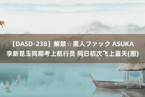   【DASD-238】解禁☆黒人ファック ASUKA 孪新昆玉同期考上航行员 同日初次飞上蓝天(图)