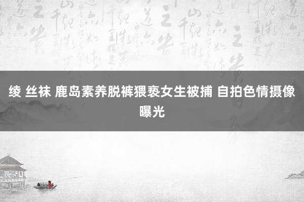   绫 丝袜 鹿岛素养脱裤猥亵女生被捕 自拍色情摄像曝光