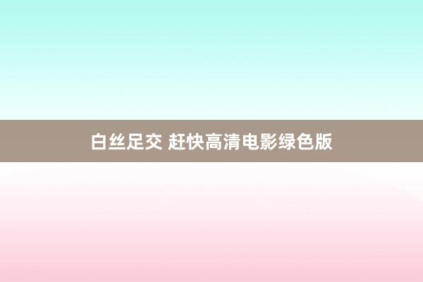   白丝足交 赶快高清电影绿色版