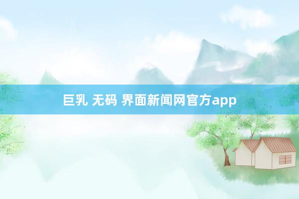   巨乳 无码 界面新闻网官方app