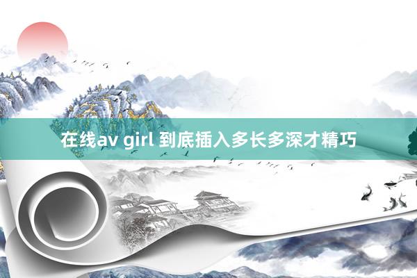   在线av girl 到底插入多长多深才精巧