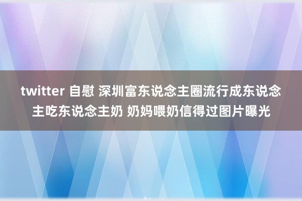   twitter 自慰 深圳富东说念主圈流行成东说念主吃东说念主奶 奶妈喂奶信得过图片曝光