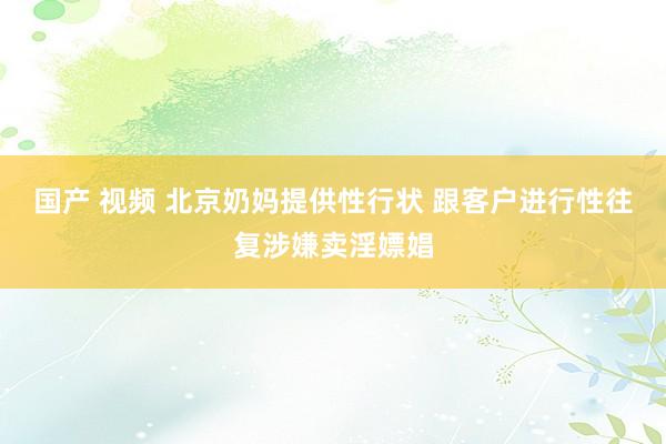   国产 视频 北京奶妈提供性行状 跟客户进行性往复涉嫌卖淫嫖娼