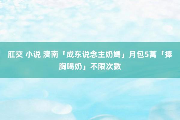   肛交 小说 濟南「成东说念主奶媽」月包5萬　「捧胸喝奶」不限次數