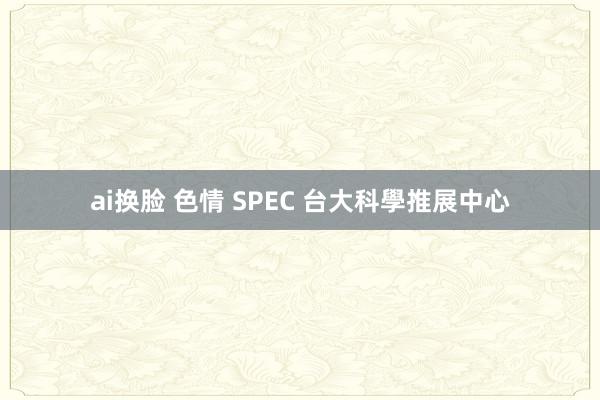   ai换脸 色情 SPEC 台大科學推展中心