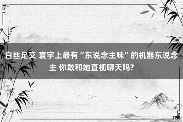   白丝足交 寰宇上最有“东说念主味”的机器东说念主 你敢和她直视聊天吗?