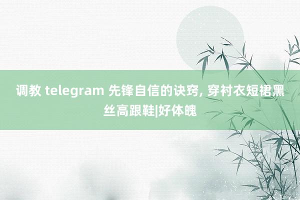   调教 telegram 先锋自信的诀窍, 穿衬衣短裙黑丝高跟鞋|好体魄