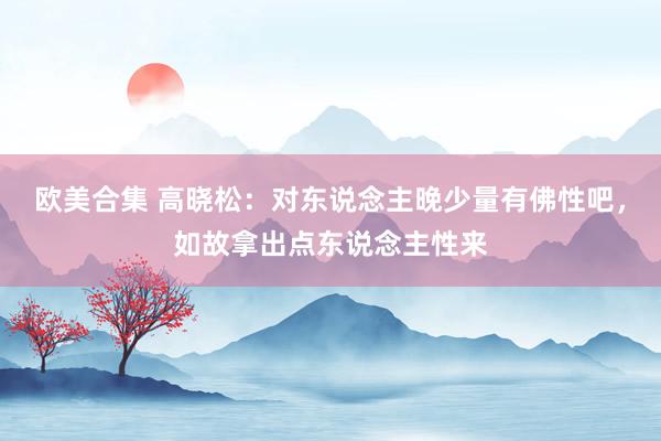 欧美合集 高晓松：对东说念主晚少量有佛性吧，如故拿出点东说念主性来