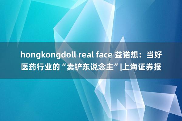   hongkongdoll real face 益诺想：当好医药行业的“卖铲东说念主”|上海证券报