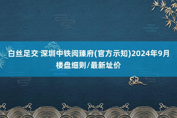   白丝足交 深圳中铁阅臻府(官方示知)2024年9月楼盘细则/最新址价