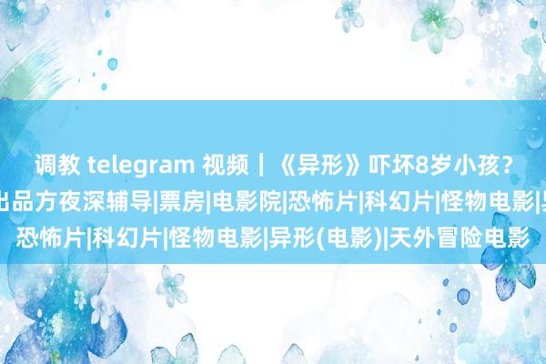   调教 telegram 视频｜《异形》吓坏8岁小孩？ 家长条目退票并补偿！出品方夜深辅导|票房|电影院|恐怖片|科幻片|怪物电影|异形(电影)|天外冒险电影