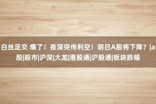   白丝足交 爆了！夜深突传利空！明日A股将下降？|a股|股市|沪深|大龙|港股通|沪股通|板块跌幅