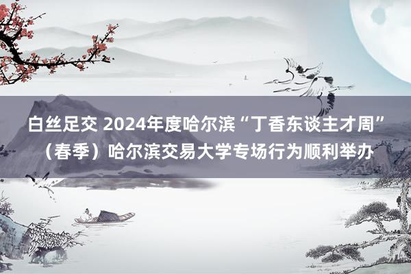   白丝足交 2024年度哈尔滨“丁香东谈主才周”（春季）哈尔滨交易大学专场行为顺利举办