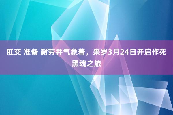   肛交 准备 耐劳并气象着，来岁3月24日开启作死黑魂之旅