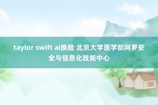 taylor swift ai换脸 北京大学医学部网罗安全与信息化技能中心