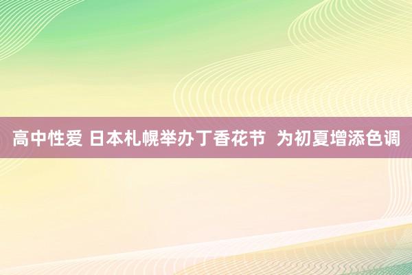   高中性爱 日本札幌举办丁香花节  为初夏增添色调