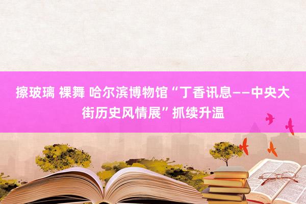   擦玻璃 裸舞 哈尔滨博物馆“丁香讯息——中央大街历史风情展”抓续升温