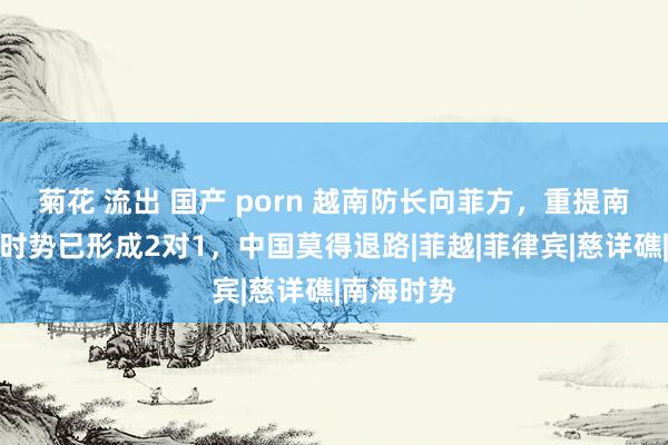   菊花 流出 国产 porn 越南防长向菲方，重提南海仲裁，时势已形成2对1，中国莫得退路|菲越|菲律宾|慈详礁|南海时势