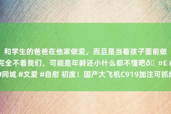   和学生的爸爸在他家做爱，而且是当着孩子面前做爱，太刺激了，孩子完全不看我们，可能是年龄还小什么都不懂吧🤣 #同城 #文爱 #自慰 初度！国产大飞机C919加注可抓续航空燃料现实买卖遨游