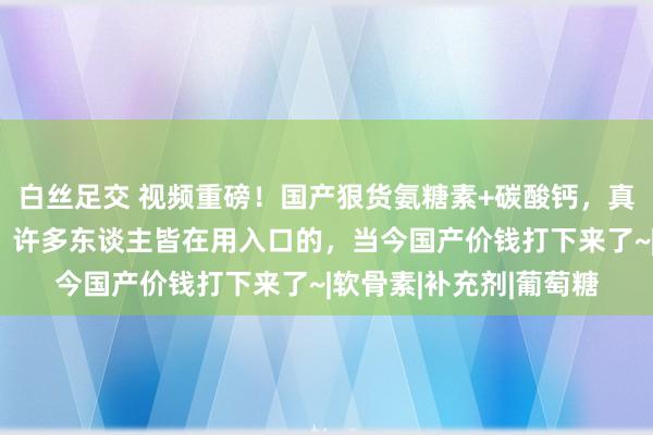   白丝足交 视频重磅！国产狠货氨糖素+碳酸钙，真确补充膝咲节营养素，许多东谈主皆在用入口的，当今国产价钱打下来了~|软骨素|补充剂|葡萄糖