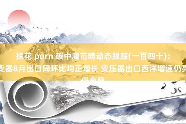 探花 porn 碳中庸范畴动态跟踪(一百四十)：逆变器8月出口同环比均正增长 变压器出口西洋增速仍亮眼