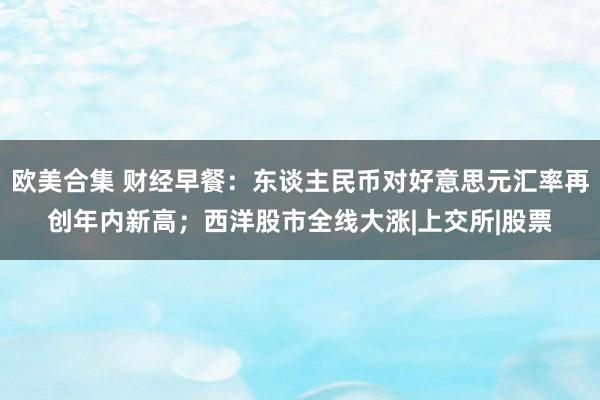   欧美合集 财经早餐：东谈主民币对好意思元汇率再创年内新高；西洋股市全线大涨|上交所|股票