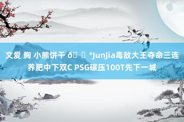   文爱 胸 小熊饼干 🎮JunJia毒敌大王夺命三连养肥中下双C PSG碾压100T先下一城