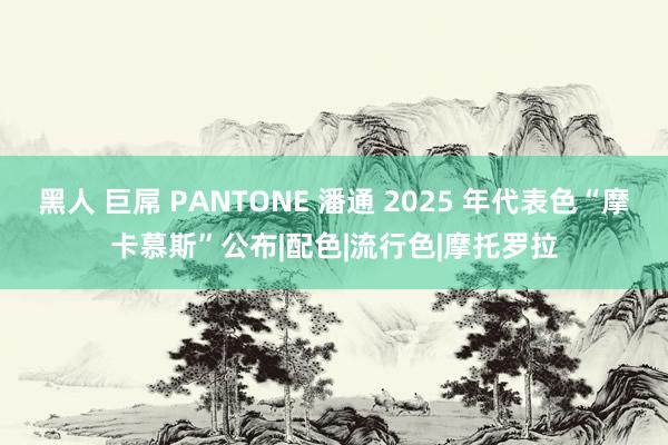 黑人 巨屌 PANTONE 潘通 2025 年代表色“摩卡慕