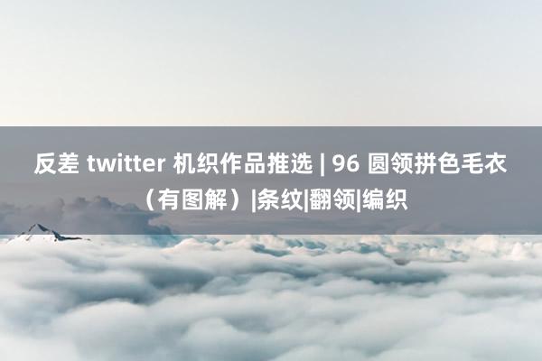   反差 twitter 机织作品推选 | 96 圆领拼色毛衣（有图解）|条纹|翻领|编织