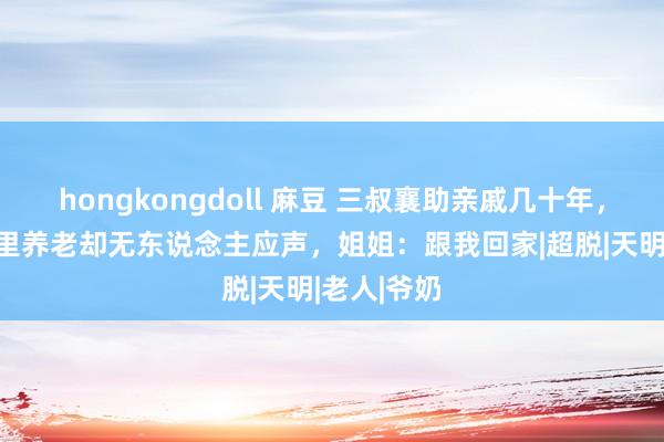 hongkongdoll 麻豆 三叔襄助亲戚几十年，60岁回