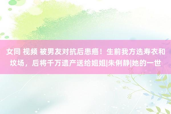   女同 视频 被男友对抗后患癌！生前我方选寿衣和坟场，后将千万遗产送给姐姐|朱俐静|她的一世