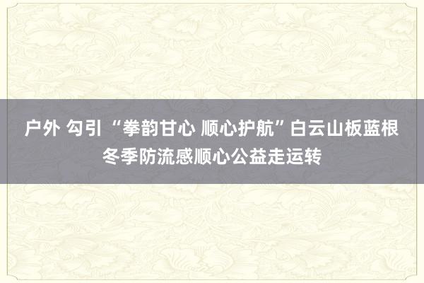   户外 勾引 “拳韵甘心 顺心护航”白云山板蓝根冬季防流感顺心公益走运转