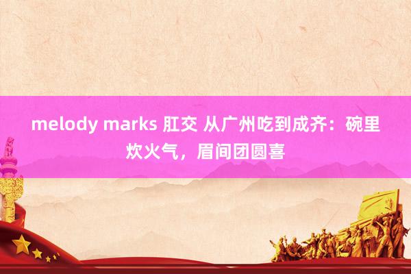 melody marks 肛交 从广州吃到成齐：碗里炊火气，