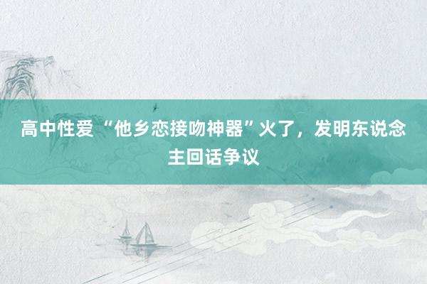   高中性爱 “他乡恋接吻神器”火了，发明东说念主回话争议