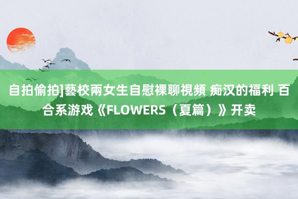   自拍偷拍]藝校兩女生自慰裸聊視頻 痴汉的福利 百合系游戏《FLOWERS（夏篇）》开卖