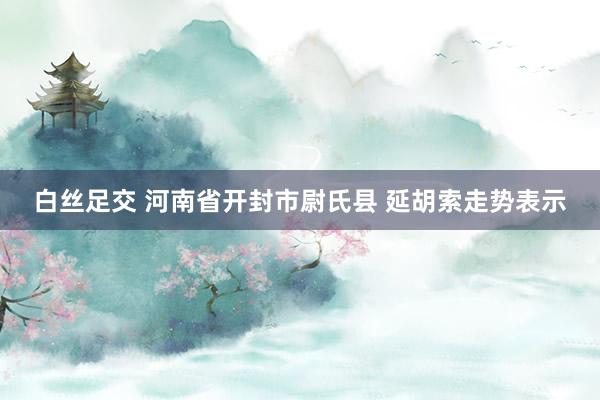  白丝足交 河南省开封市尉氏县 延胡索走势表示